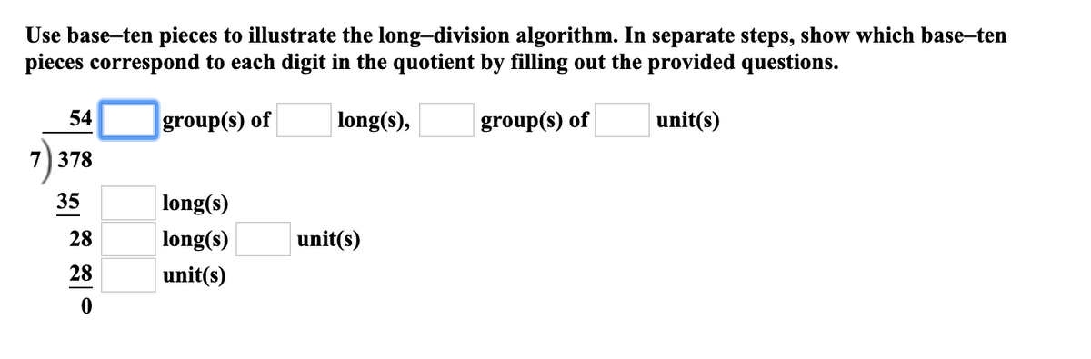 Use base-ten pieces to illustrate the long-division algorithm. In separate steps, show which base-ten
pieces correspond to each digit in the quotient by filling out the provided questions.
54
group(s) of
|long(s),
group(s) of
unit(s)
7) 378
35
long(s)
28
long(s)
unit(s)
28
unit(s)
