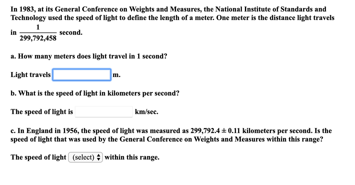 In 1983, at its General Conference on Weights and Measures, the National Institute of Standards and
Technology used the speed of light to define the length of a meter. One meter is the distance light travels
1
in
299,792,458
second.
a. How many meters does light travel in 1 second?
Light travels
m.
b. What is the speed of light in kilometers per second?
The speed of light is
km/sec.
c. In England in 1956, the speed of light was measured as 299,792.4 + 0.11 kilometers per second. Is the
speed of light that was used by the General Conference on Weights and Measures within this range?
The speed of light| (select) + within this range.
