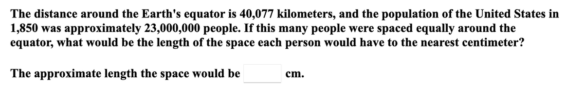The distance around the Earth's equator is 40,077 kilometers, and the population of the United States in
1,850 was approximately 23,000,000 people. If this many people were spaced equally around the
equator, what would be the length of the space each person would have to the nearest centimeter?
The approximate length the space would be
cm.
