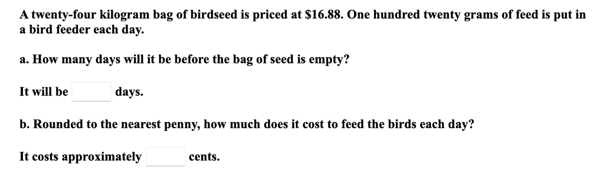 A twenty-four kilogram bag of birdseed is priced at $16.88. One hundred twenty grams of feed is put in
a bird feeder each day.
a. How many days will it be before the bag of seed is empty?
It will be
days.
b. Rounded to the nearest penny, how much does it cost to feed the birds each day?
It costs approximately
cents.
