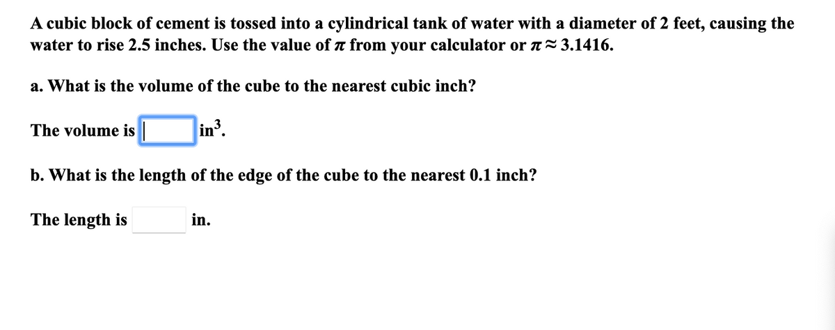 A cubic block of cement is tossed into a cylindrical tank of water with a diameter of 2 feet, causing the
water to rise 2.5 inches. Use the value of a from your calculator or n=3.1416.
a. What is the volume of the cube to the nearest cubic inch?
The volume is
in3
b. What is the length of the edge of the cube to the nearest 0.1 inch?
The length is
in.
