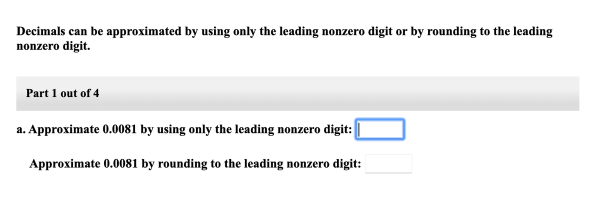Decimals can be approximated by using only the leading nonzero digit or by rounding to the leading
nonzero digit.
Part 1 out of 4
a. Approximate 0.0081 by using only the leading nonzero digit: |
Approximate 0.0081 by rounding to the leading nonzero digit:

