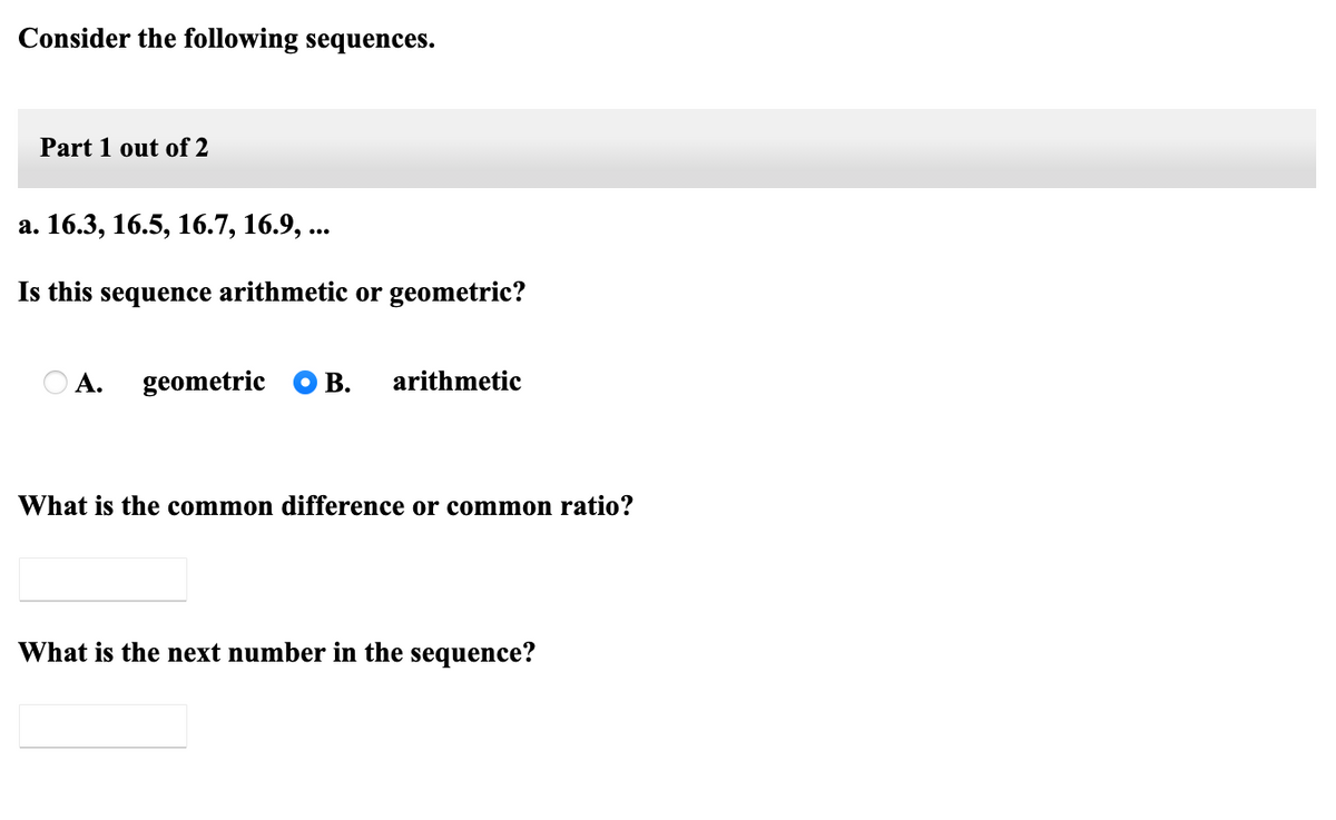 Consider the following sequences.
Part 1 out of 2
а. 16.3, 16.5, 16.7, 16.9, ...
Is this sequence arithmetic or geometric?
А.
geometric
В.
arithmetic
What is the common difference or common ratio?
What is the next number in the sequence?
