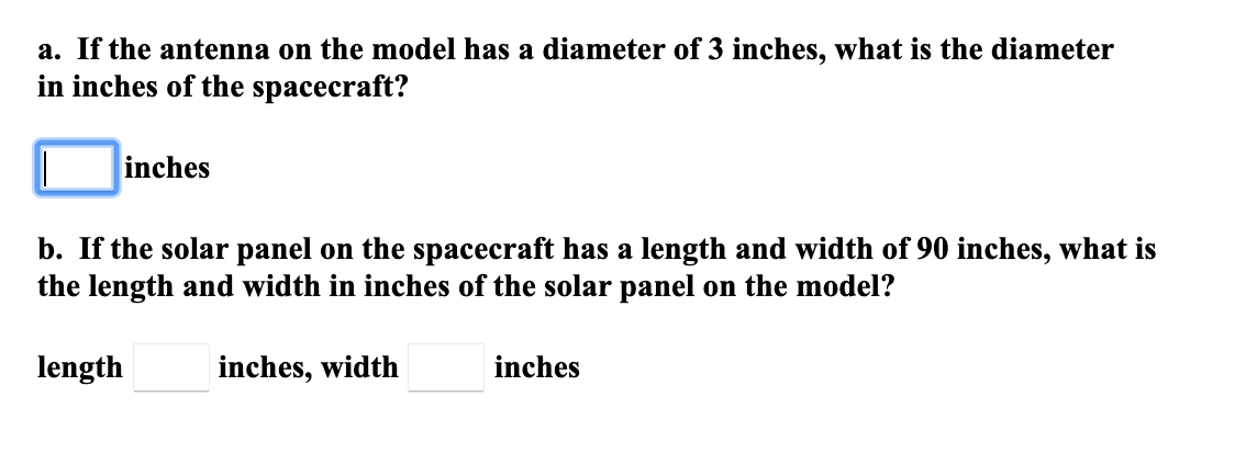 a. If the antenna on the model has a diameter of 3 inches, what is the diameter
in inches of the spacecraft?
inches
b. If the solar panel on the spacecraft has a length and width of 90 inches, what is
the length and width in inches of the solar panel on the model?
length
inches, width
inches
