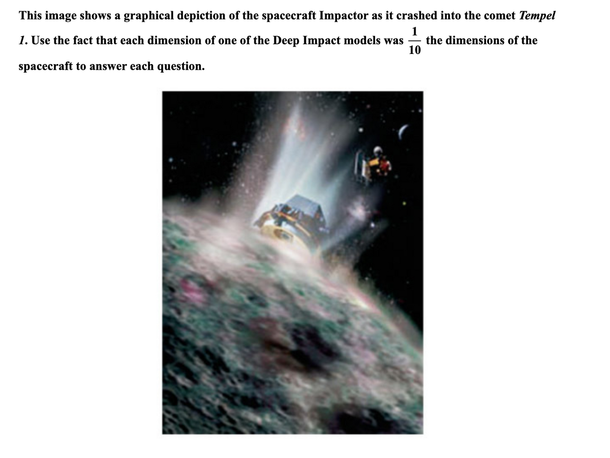 This image shows a graphical depiction of the spacecraft Impactor as it crashed into the comet Tempel
1
the dimensions of the
10
1. Use the fact that each dimension of one of the Deep Impact models was
spacecraft to answer each question.
