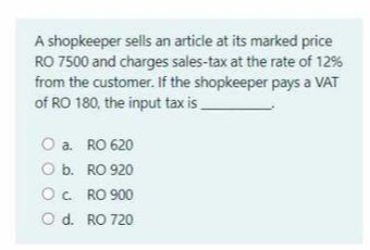 A shopkeeper sells an article at its marked price
RO 7500 and charges sales-tax at the rate of 12%
from the customer. If the shopkeeper pays a VAT
of RO 180, the input tax is.
O a. RO 620
O b. RO 920
O. RO 900
O d. RO 720
