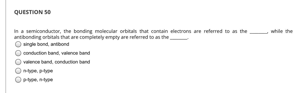 QUESTION 50
In a semiconductor, the bonding molecular orbitals that contain electrons are referred to as the
antibonding orbitals that are completely empty are referred to as the
while the
single bond, antibond
conduction band, valence band
valence band, conduction band
n-type, p-type
p-type, n-type
