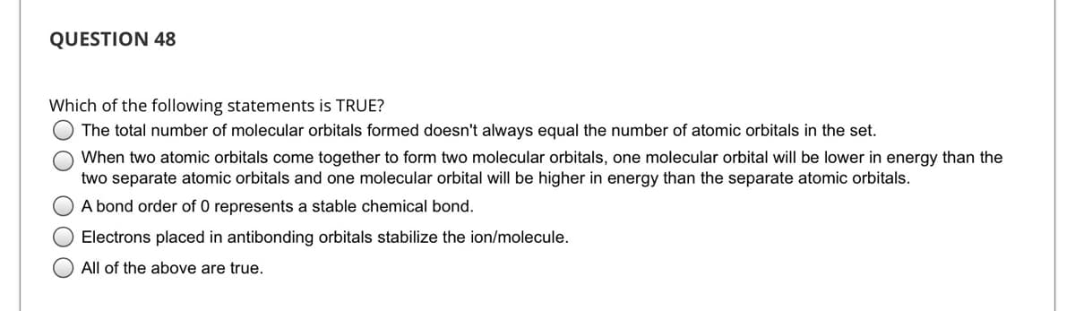 QUESTION 48
Which of the following statements is TRUE?
The total number of molecular orbitals formed doesn't always equal the number of atomic orbitals in the set.
When two atomic orbitals come together to form two molecular orbitals, one molecular orbital will be lower in energy than the
two separate atomic orbitals and one molecular orbital will be higher in energy than the separate atomic orbitals.
A bond order of 0 represents a stable chemical bond.
Electrons placed in antibonding orbitals stabilize the ion/molecule.
All of the above are true.
