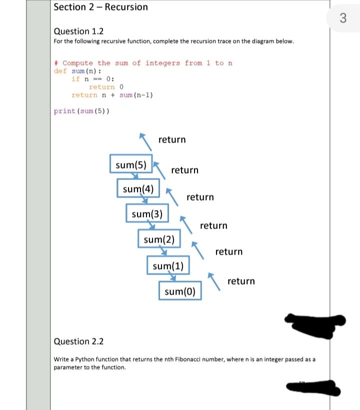 Section 2 - Recursion
3
Question 1.2
For the following recursive function, complete the recursion trace on the diagram below.
+ Compute the sum of integers from 1 to n
def sum (n):
if n -- 0:
return 0
return n + sum (n-1)
print (sum (5))
return
sum(5)
return
sum(4)
return
sum(3)
return
sum(2)
return
sum(1)
return
sum(0)
Question 2.2
Write a Python function that returns the nth Fibonacci number, where n is an integer passed as a
parameter to the function.
