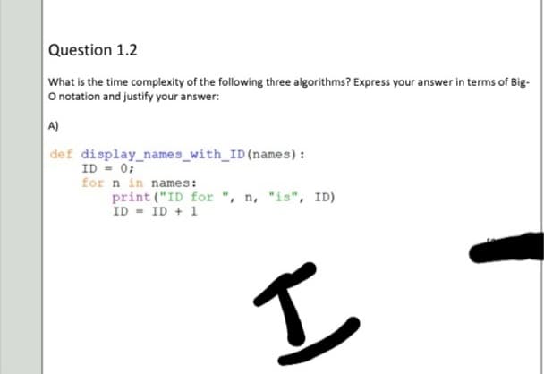 Question 1.2
What is the time complexity of the following three algorithms? Express your answer in terms of Big-
O notation and justify your answer:
A)
def display_names_with_ID(names):
ID = 0;
for n in names:
print ("ID for ", n, "is", ID)
ID = ID + 1
