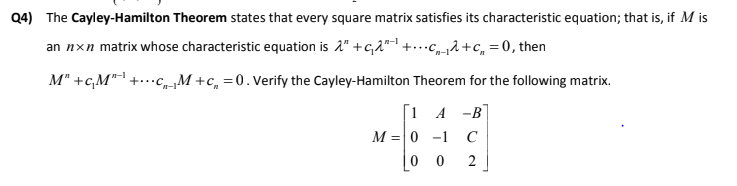 Q4) The Cayley-Hamilton Theorem states that every square matrix satisfies its characteristic equation; that is, if M is
an nxn matrix whose characteristic equation is 2" +c,2"-1 +...c2+c, = 0, then
M" +c,M" +...c,M +c, =0.Verify the Cayley-Hamilton Theorem for the following matrix.
n-1
1 A -B
M =0 -1
C
0 0
2
