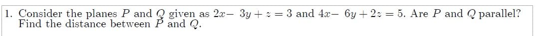 1. Consider the planes P and Q given as 2x- 3y + 2 = 3 and 4x- 6y + 22 = 5. Are P and Q parallel?
Find the distance between P and Q.
