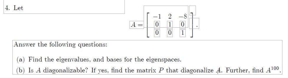 4. Let
-8
A =
1
1
Answer the following questions:
(a) Find the eigenvalues, and bases for the eigenspaces.
(b) Is A diagonalizable? If yes, find the matrix P that diagonalize A. Further, find A100.

