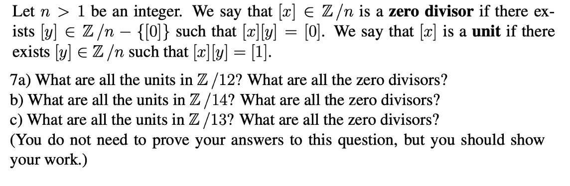 Let n > 1 be an integer. We say that [x] E Z/n is a zero divisor if there ex-
ists [y] e Z/n – {[0]} such that ["]Y)
exists [y] E Z /n such that [x][y] = [1].
[0]. We say that [x] is a unit if there
7a) What are all the units in Z/12? What are all the zero divisors?
b) What are all the units in Z/14? What are all the zero divisors?
c) What are all the units in Z/13? What are all the zero divisors?
(You do not need to prove your answers to this question, but you should show
your work.)

