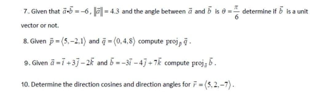 7₁. Given that ā.b = -6, ||||= 4.3 and the angle between a and 5 is 0= determine if b is a unit
vector or not.
8. Given p=(5,-2.1) and = (0.4.8) compute projā.
9. Given ā= i +3j-2k and b=-31-4j+7k compute proj; b.
10. Determine the direction cosines and direction angles for 7 = (5.2₁-7).