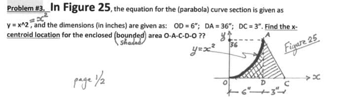 Problem #3. In Figure 25, the equation for the (parabola) curve section is given as
y = x^2, and the dimensions (in inches) are given as: OD = 6"; DA = 36"; DC = 3". Find the x-
centroid location for the enclosed (bounded) area O-A-C-D-O ??
shadad
yex
36
Figure 25
6"+3
