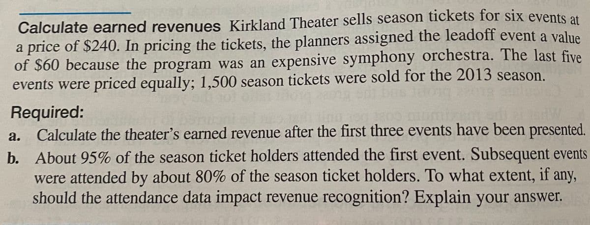 Calculate earned revenues Kirkland Theater sells season tickets for six events at
a price of $240. In pricing the tickets, the planners assigned the leadoff event a value
of $60 because the program was an expensive symphony orchestra. The last five
events were priced equally; 1,500 season tickets were sold for the 2013 season.
2013
Required:
Calculate the theater's earned revenue after the first three events have been presented.
b. About 95% of the season ticket holders attended the first event. Subsequent events
were attended by about 80% of the season ticket holders. To what extent, if any,
should the attendance data impact revenue recognition? Explain your answer.
а.

