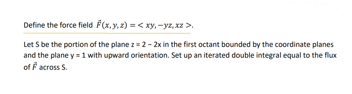 Define the force field ₹(x, y, z) =< xy, −yz, xz >.
Let S be the portion of the plane z = 2 – 2x in the first octant bounded by the coordinate planes
and the plane y = 1 with upward orientation. Set up an iterated double integral equal to the flux
of F across S.