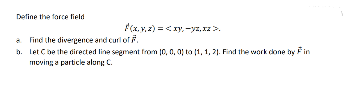 Define the force field
F(x, y, z) = < xy, —yz, xz >.
Find the divergence and curl of F.
a.
b. Let C be the directed line segment from (0, 0, 0) to (1, 1, 2). Find the work done by Fin
moving a particle along C.