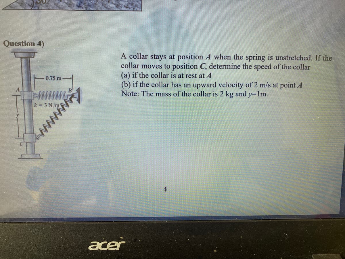 Question 4)
A collar stays at position A when the spring is unstretched. If the
collar moves to position C, determine the speed of the collar
(a) if the collar is at rest at A
(b) if the collar has an upward velocity of 2 m/s at point A
Note: The mass of the collar is 2 kg and y=lm.
0.75 m
www
k= 3 N m
4.
acer
wwwwy
