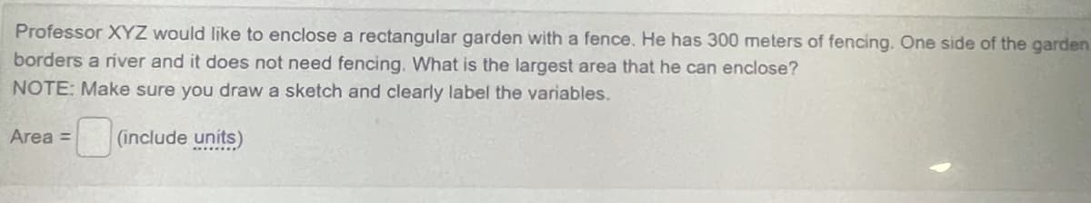 Professor XYZ would like to enclose a rectangular garden with a fence. He has 300 meters of fencing. One side of the garden
borders a river and it does not need fencing. What is the largest area that he can enclose?
NOTE: Make sure you draw a sketch and clearly label the variables.
Area =
|(include uníts)
