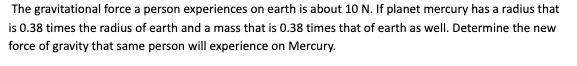 The gravitational force a person experiences on earth is about 10 N. If planet mercury has a radius that
is 0.38 times the radius of earth and a mass that is 0.38 times that of earth as well. Determine the new
force of gravity that same person will experience on Mercury.