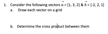 1. Consider the following vectors a = [1, 3, 2] & b = [-2, 2, 1]
a. Draw each vector on a grid
b. Determine the cross product between them