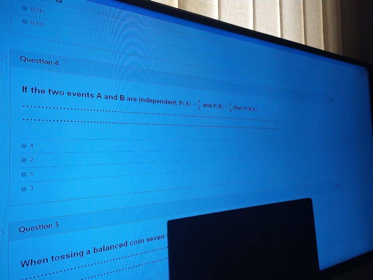 O0215
0.125
Question 4
If the two events A and B are independent, P(A) = and P(B) =
1
then P(BA)
3\
4
Question 5
When tossing a balanced coin seven
