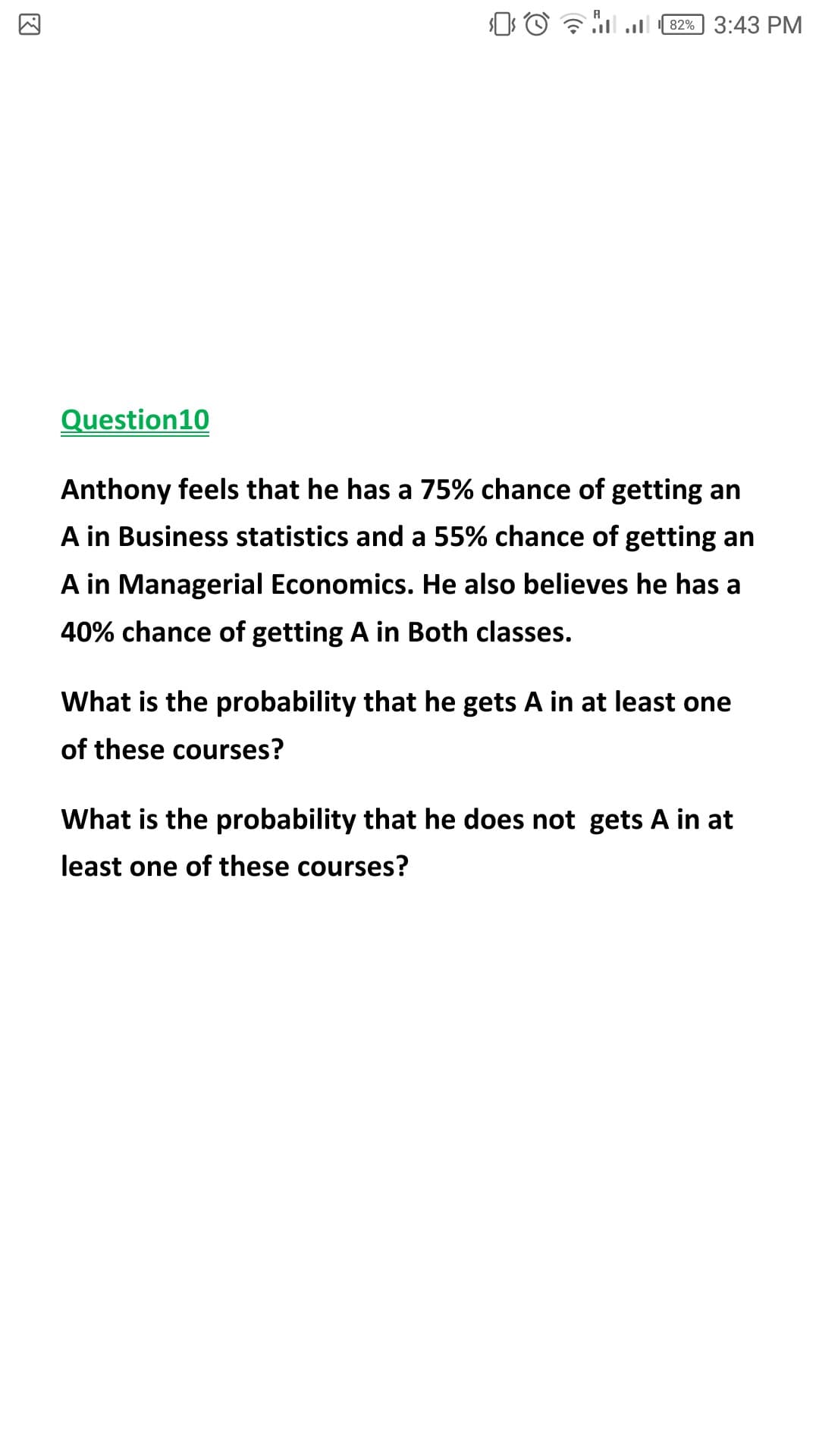 82% 3:43 PM
Question10
Anthony feels that he has a 75% chance of getting an
A in Business statistics and a 55% chance of getting an
A in Managerial Economics. He also believes he has a
40% chance of getting A in Both classes.
What is the probability that he gets A in at least one
of these courses?
What is the probability that he does not gets A in at
least one of these courses?
