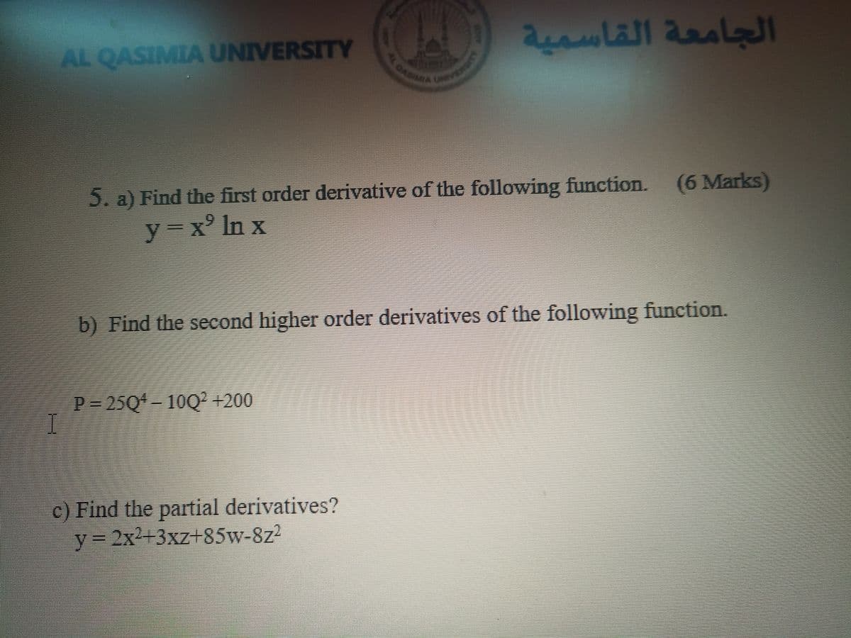 2OASIMMA UNV Y
AL QASIMIA UNIVERSITY
الجامعة القاسمية
5. a) Find the first order derivative of the following function.
(6 Marks)
y=x° In x
b) Find the second higher order derivatives of the following function.
P 25Q 10Q² +200
c) Find the partial derivatives?
Y3D2X²+3xz85w-8z2
