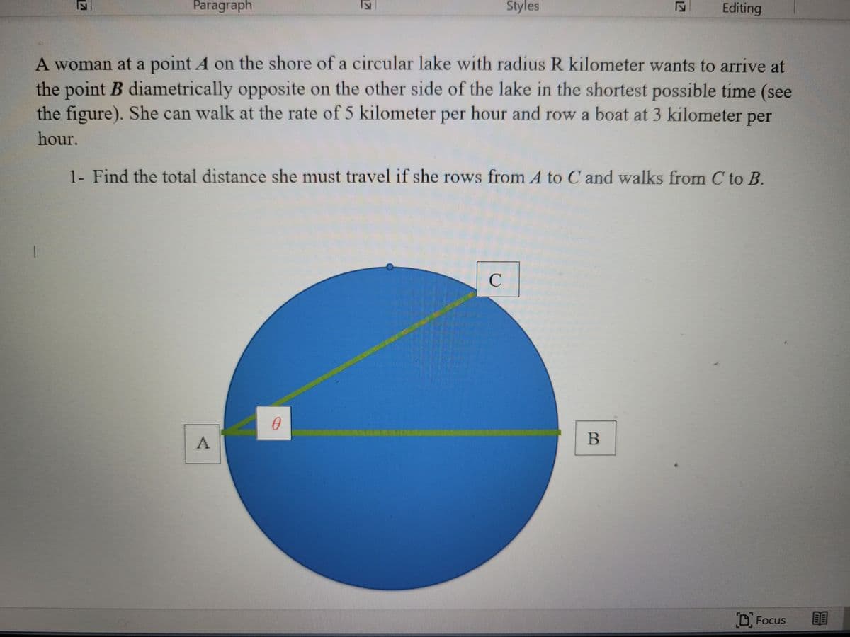 Paragraph
Styles
Editing
A woman at a point A on the shore of a circular lake with radius R kilometer wants to arrive at
the point B diametrically opposite on the other side of the lake in the shortest possible time (see
the figure). She can walk at the rate of 5 kilometer per hour and row a boat at 3 kilometer
per
hour.
1- Find the total distance she must travel if she rows from A to C and walks from C to B.
B
Focus
