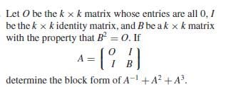 Let O be the k x k matrix whose entries are all 0, 1
be the k x k identity matrix, and B be a k x k matrix
with the property that B = 0. If
A= [ )
determine the block form of A-+A² +A.
