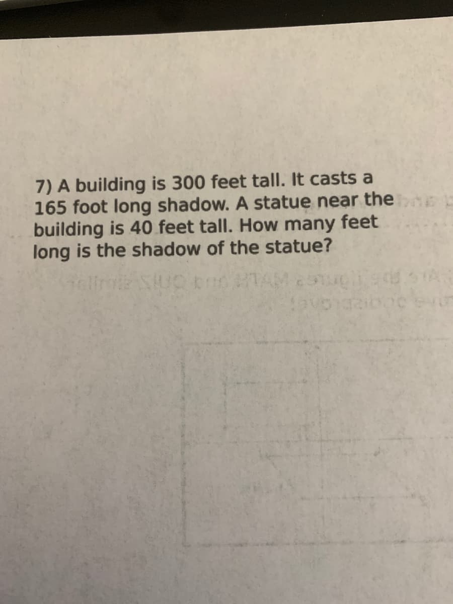7) A building is 300 feet tall. It casts a
165 foot long shadow. A statue near the
building is 40 feet tall. How many feet
long is the shadow of the statue?
