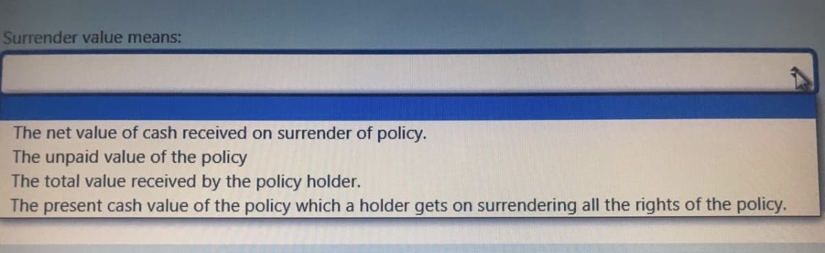 Surrender value means:
The net value of cash received on surrender of policy.
The unpaid value of the policy
The total value received by the policy holder.
The present cash value of the policy which a holder gets on surrendering all the rights of the policy.
