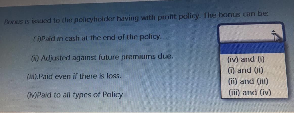 Bonus is issued to the policyholder having with profit policy. The bonus can be:
()Paid in cash at the end of the policy.
(1) Adjusted against future premiums due.
(iv) and (i)
(1) and (ii)
(i1) and (iii)
(iii).Paid even if there is loss.
(iv)Paid to all types of Policy
(iii) and (iv)
