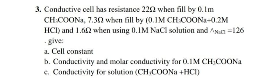 3. Conductive cell has resistance 22N when fill by 0.1m
CH3COONA, 7.3N when fill by (0.1M CH3COONA+0.2M
HCI) and 1.62 when using 0.1M NaCl solution and ANaCI =126
. give:
a. Cell constant
b. Conductivity and molar conductivity for 0.1M CH3COONA
c. Conductivity for solution (CH3COON +HCI)
