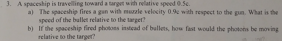 . 3. A spaceship is travelling toward a target with relative speed 0.5c.
a) The spaceship fires a gun with muzzle velocity 0.9c with respect to the gun. What is the
speed of the bullet relative to the target?
b) If the spaceship fired photons instead of bullets, how fast would the photons be moving
relative to the target?
int?