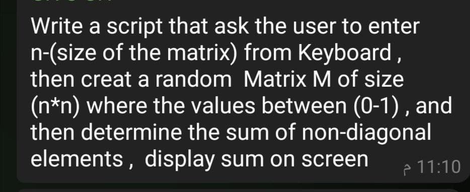 Write a script that ask the user to enter
n-(size of the matrix) from Keyboard,
then creat a random Matrix M of size
(n*n) where the values between (0-1) , and
then determine the sum of non-diagonal
elements , display sum on screen
p 11:10
