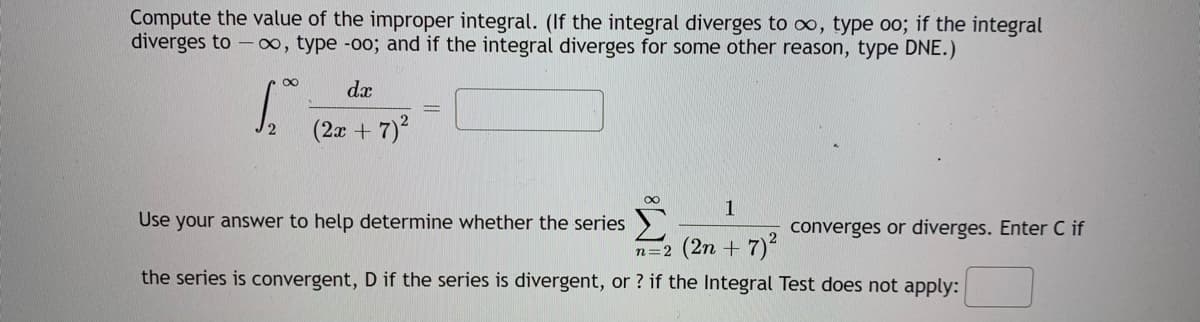 Compute the value of the improper integral. (If the integral diverges to oo, type oo; if the integral
diverges to - ∞, type -oo; and if the integral diverges for some other reason, type DNE.)
dx
(2a + 7)2
1
Use your answer to help determine whether the series
converges or diverges. Enter if
n=2 (2n + 7)
the series is convergent, D if the series is divergent, or ? if the Integral Test does not apply:
