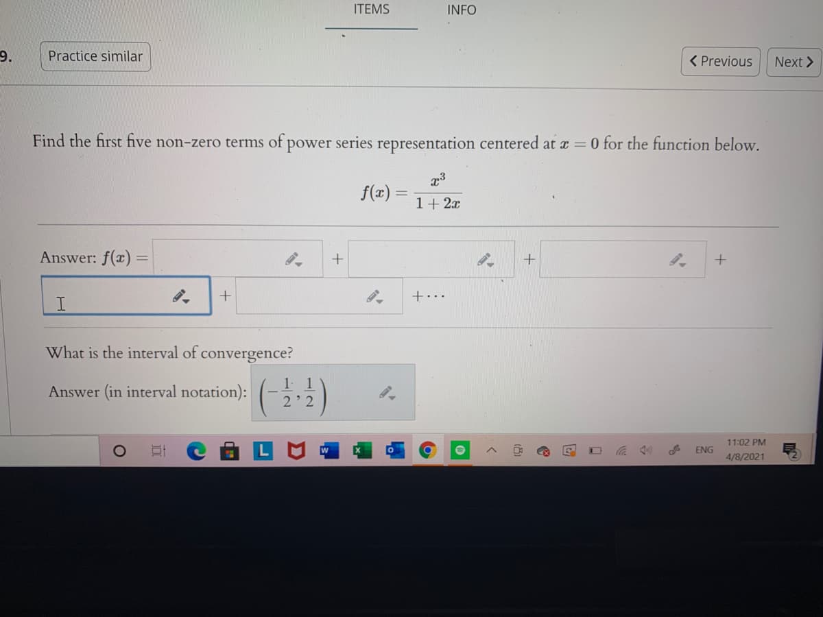 ITEMS
INFO
9.
Practice similar
< Previous
Next >
Find the first five non-zero terms of power series representation centered at r = 0 for the function below.
f(x) =
1+ 2x
Answer: f(x) =
+...
What is the interval of convergence?
1.
1
Answer (in interval notation):
2' 2
11:02 PM
ENG
4/8/2021
