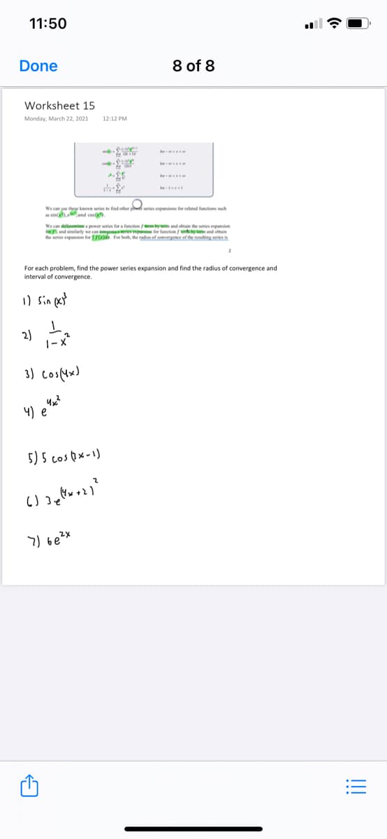 11:50
Done
8 of 8
Worksheet 15
Monday, March 22, 2021
12:12 PM
We can ue thee kown wries find other
series expanins for elated functions ch
sin nd cos
We can dllereinea power series for a function mbyw and obtain the series expunsion
and similarly we can integateaeriev in for function/ wyeand obtain
the series espansion for . For both, the radius of comergence of the reuhing series is
For each problem, find the power series expansion and find the radius of convergence and
interval of convergence.
) sin pet
2)
|-x?
4) e*
5) 5 cospx-1)
7) be?x
!!
