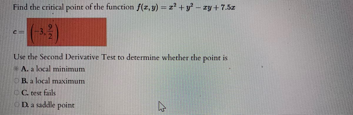 Find the critical point of the function f(x, y) = x² + y² – xy + 7.5x
()
Use the Second Derivative Test to determine whether the point is
O A. a local minimum
B. a local maximum
O C. test fails
O D. a saddle point
92
