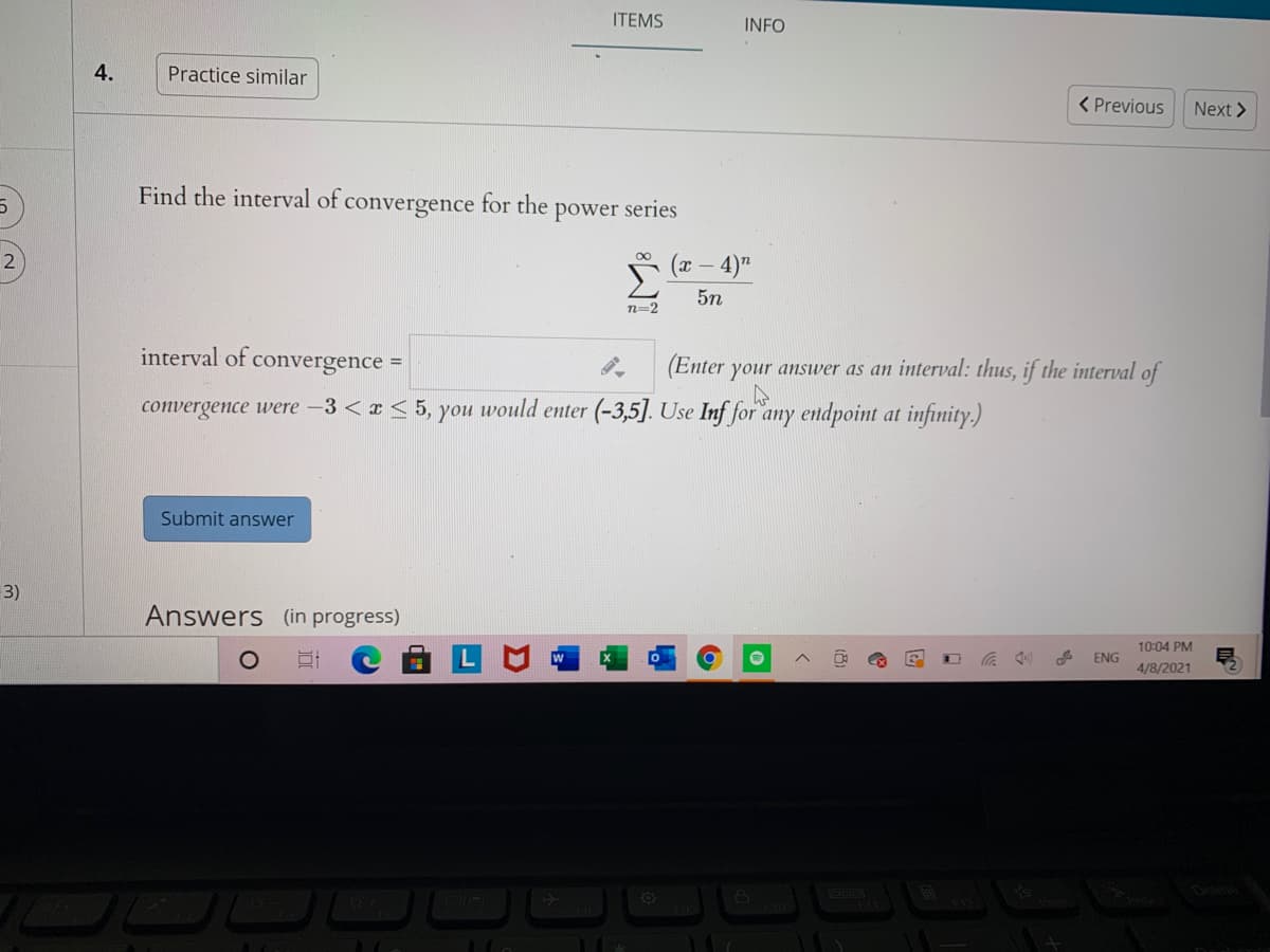 ITEMS
INFO
4.
Practice similar
< Previous
Next >
Find the interval of convergence for the
power series
2)
(x – 4)"
5n
n=2
interval of convergence =
(Enter your answer as an interval: thus, if the interval of
%3D
convergence were -3 <x < 5, you would enter (-3,5]. Use Inf for any endpoint at infinity.)
Submit answer
3)
Answers (in progress)
10:04 PM
ENG
4/8/2021
