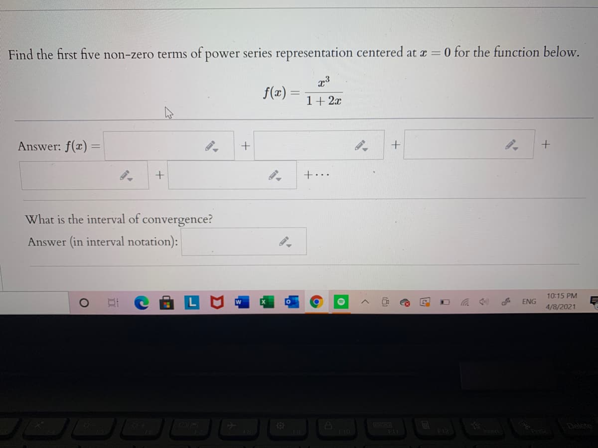 Find the first five non-zero terms of power series representation centered at a = 0 for the function below.
f(x) =
1+ 2x
Answer: f(x) =
+..
What is the interval of convergence?
Answer (in interval notation):
10:15 PM
ENG
4/8/2021
Delete
F10
F11
(8)
