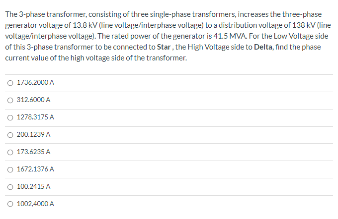 The 3-phase transformer, consisting of three single-phase transformers, increases the three-phase
generator voltage of 13.8 kV (line voltage/interphase voltage) to a distribution voltage of 138 kV (line
voltage/interphase voltage). The rated power of the generator is 41.5 MVA. For the Low Voltage side
of this 3-phase transformer to be connected to Star, the High Voltage side to Delta, find the phase
current value of the high voltage side of the transformer.
O 1736.2000 A
312.6000 A
1278.3175 A
200.1239 A
O 173.6235 A
1672.1376 A
O 100.2415 A
O 1002,4000 A

