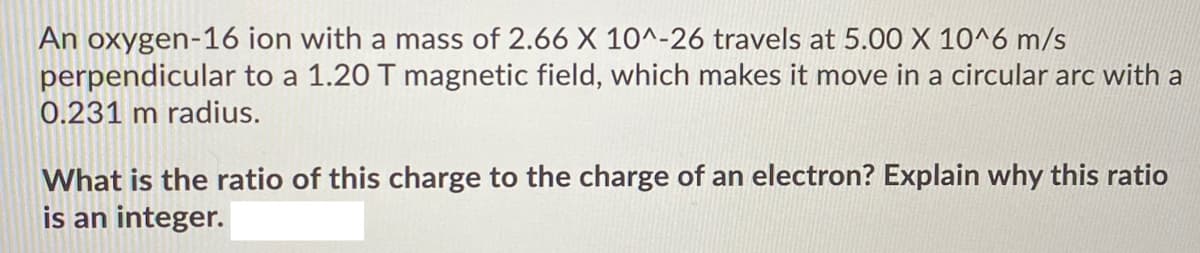 An oxygen-16 ion with a mass of 2.66 X 10^-26 travels at 5.00 X 10^6 m/s
perpendicular to a 1.20 T magnetic field, which makes it move in a circular arc with a
0.231 m radius.
What is the ratio of this charge to the charge of an electron? Explain why this ratio
is an integer.
