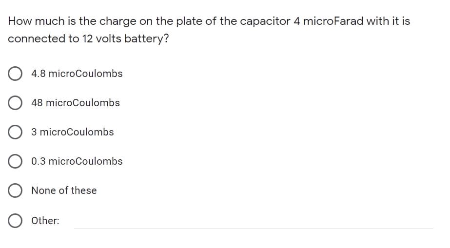 How much is the charge on the plate of the capacitor 4 microFarad with it is
connected to 12 volts battery?
4.8 microCoulombs
48 microCoulombs
3 microCoulombs
0.3 microCoulombs
None of these
Other:
