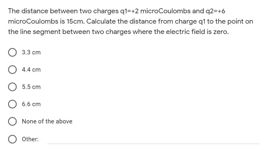 The distance between two charges q1=+2 microCoulombs and q2=+6
microCoulombs is 15cm. Calculate the distance from charge q1 to the point on
the line segment between two charges where the electric field is zero.
3.3 cm
4.4 cm
5.5 cm
6.6 cm
O None of the above
Other:
