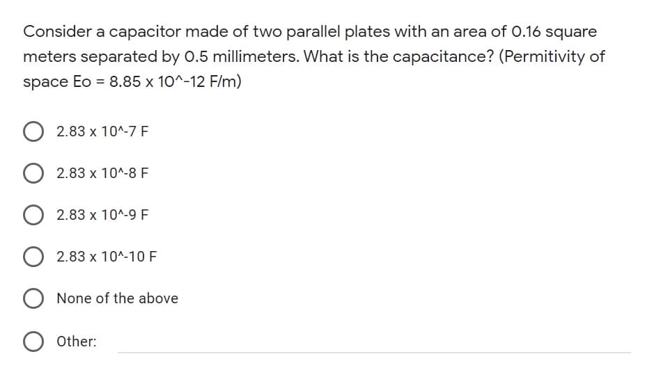 Consider a capacitor made of two parallel plates with an area of 0.16 square
meters separated by 0.5 millimeters. What is the capacitance? (Permitivity of
space Eo = 8.85 x 10^-12 F/m)
2.83 x 10^-7 F
2.83 x 10^-8 F
O
2.83 x 10^-9 F
2.83 x 10^-10 F
O None of the above
O Other:
