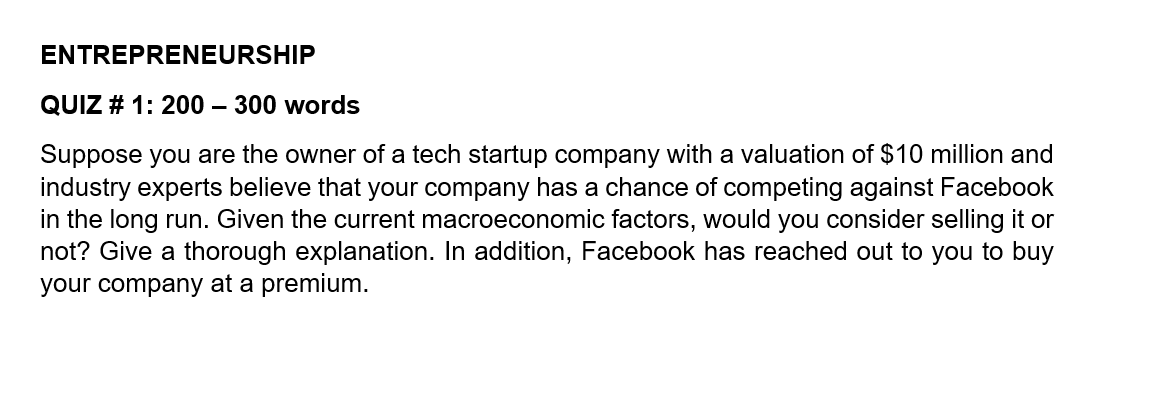 ENTREPRENEURSHIP
QUIZ # 1: 200 – 300 words
Suppose you are the owner of a tech startup company with a valuation of $10 million and
industry experts believe that your company has a chance of competing against Facebook
in the long run. Given the current macroeconomic factors, would you consider selling it or
not? Give a thorough explanation. In addition, Facebook has reached out to you to buy
your company at a premium.

